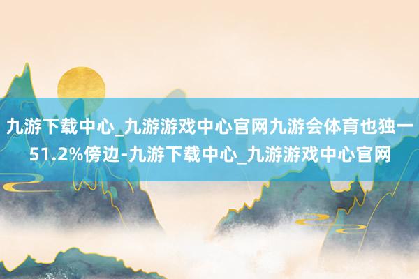 九游下载中心_九游游戏中心官网九游会体育也独一51.2%傍边-九游下载中心_九游游戏中心官网