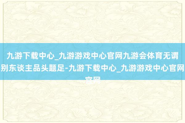 九游下载中心_九游游戏中心官网九游会体育无谓别东谈主品头题足-九游下载中心_九游游戏中心官网