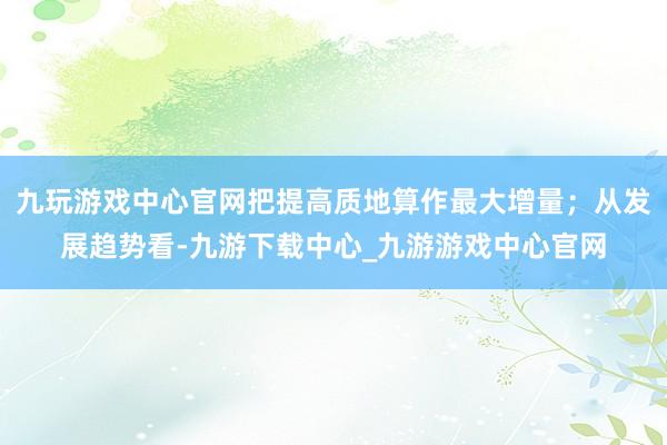 九玩游戏中心官网把提高质地算作最大增量；从发展趋势看-九游下载中心_九游游戏中心官网