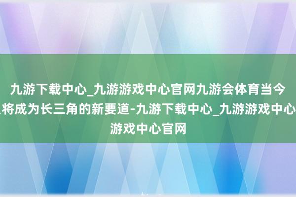 九游下载中心_九游游戏中心官网九游会体育当今这里将成为长三角的新要道-九游下载中心_九游游戏中心官网