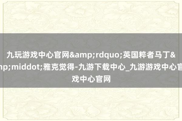 九玩游戏中心官网&rdquo;英国粹者马丁&middot;雅克觉得-九游下载中心_九游游戏中心官网