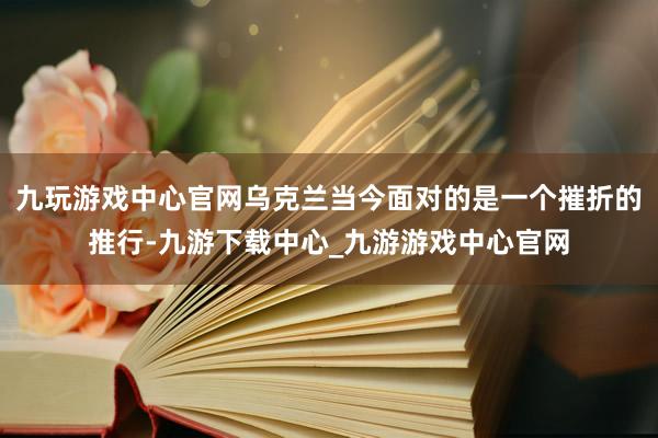 九玩游戏中心官网乌克兰当今面对的是一个摧折的推行-九游下载中心_九游游戏中心官网