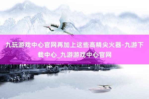 九玩游戏中心官网再加上这些高精尖火器-九游下载中心_九游游戏中心官网