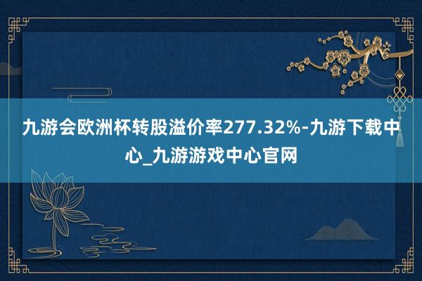 九游会欧洲杯转股溢价率277.32%-九游下载中心_九游游戏中心官网