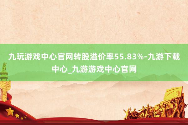 九玩游戏中心官网转股溢价率55.83%-九游下载中心_九游游戏中心官网