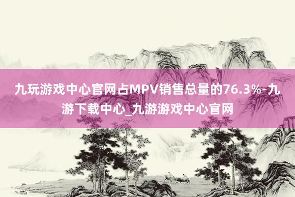 九玩游戏中心官网占MPV销售总量的76.3%-九游下载中心_九游游戏中心官网