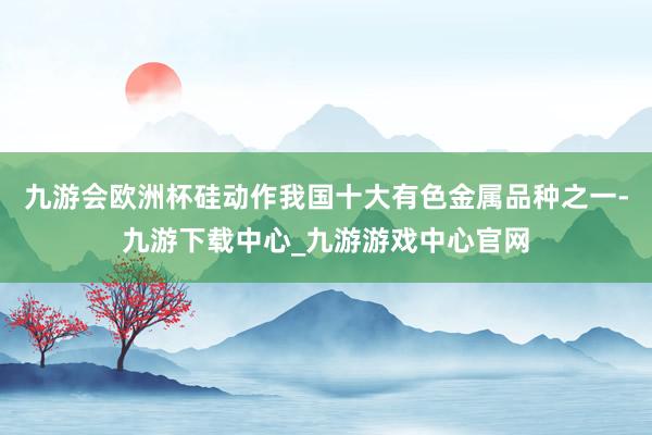 九游会欧洲杯硅动作我国十大有色金属品种之一-九游下载中心_九游游戏中心官网