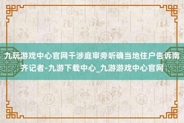 九玩游戏中心官网干涉庭审旁听确当地住户告诉南齐记者-九游下载中心_九游游戏中心官网