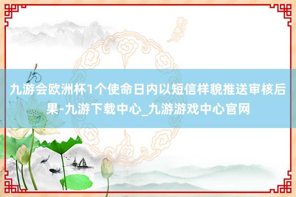 九游会欧洲杯1个使命日内以短信样貌推送审核后果-九游下载中心_九游游戏中心官网