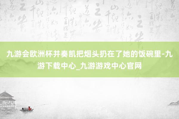 九游会欧洲杯并奏凯把烟头扔在了她的饭碗里-九游下载中心_九游游戏中心官网