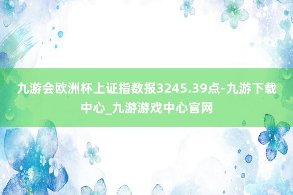 九游会欧洲杯上证指数报3245.39点-九游下载中心_九游游戏中心官网