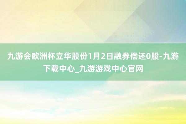 九游会欧洲杯立华股份1月2日融券偿还0股-九游下载中心_九游游戏中心官网