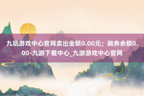 九玩游戏中心官网卖出金额0.00元；融券余额0.00-九游下载中心_九游游戏中心官网