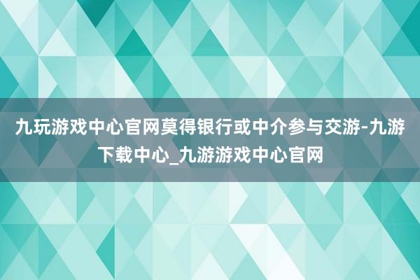 九玩游戏中心官网莫得银行或中介参与交游-九游下载中心_九游游戏中心官网